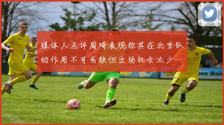 媒体人点评周琦表现称其在北京队的作用不可或缺但出场机会太少