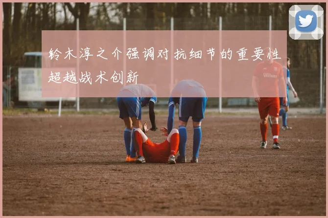 铃木淳之介强调对抗细节的重要性超越战术创新