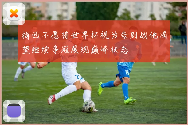 梅西不愿将世界杯视为告别战他渴望继续争冠展现巅峰状态