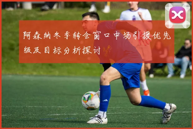 阿森纳冬季转会窗口中场引援优先级及目标分析探讨