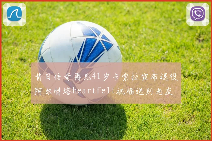 昔日传奇再见41岁卡索拉宣布退役阿尔特塔heartfelt祝福送别老友