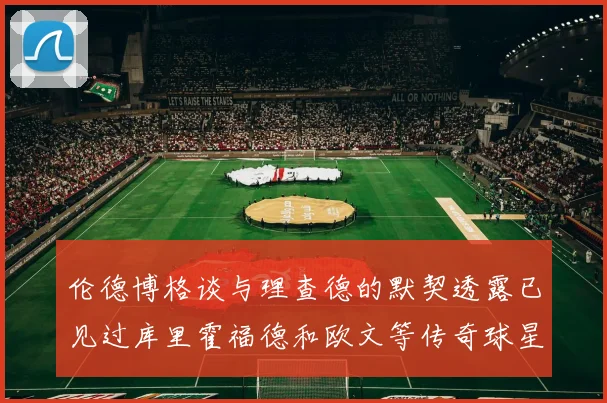 伦德博格谈与理查德的默契透露已见过库里霍福德和欧文等传奇球星