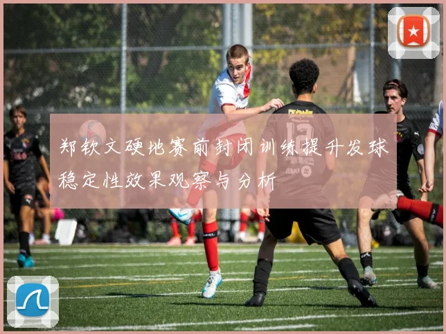 郑钦文硬地赛前封闭训练提升发球稳定性效果观察与分析