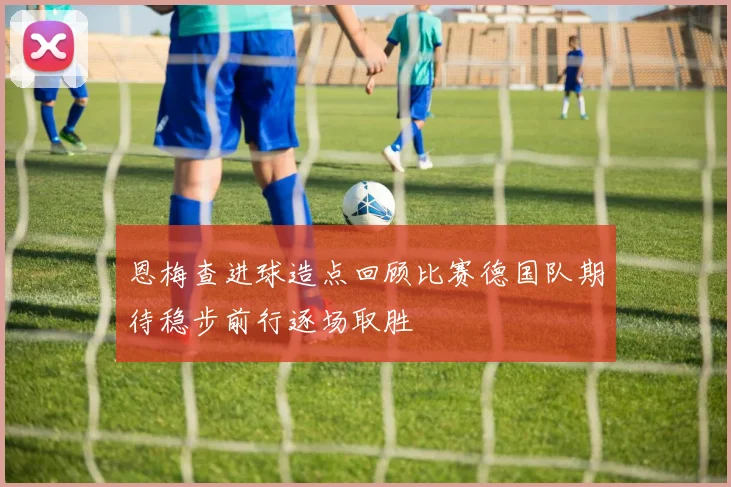 恩梅查进球造点回顾比赛德国队期待稳步前行逐场取胜