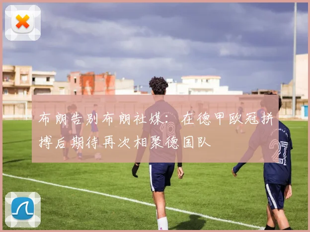 布朗告别布朗社媒：在德甲欧冠拼搏后期待再次相聚德国队