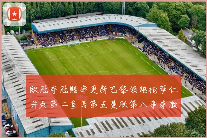 欧冠夺冠赔率更新巴黎领跑枪萨仁并列第二皇马第五曼联第八争夺激烈