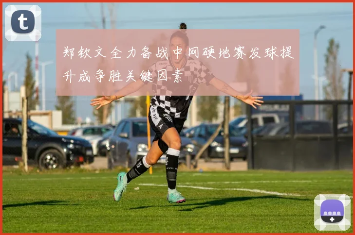 郑钦文全力备战中网硬地赛发球提升成争胜关键因素