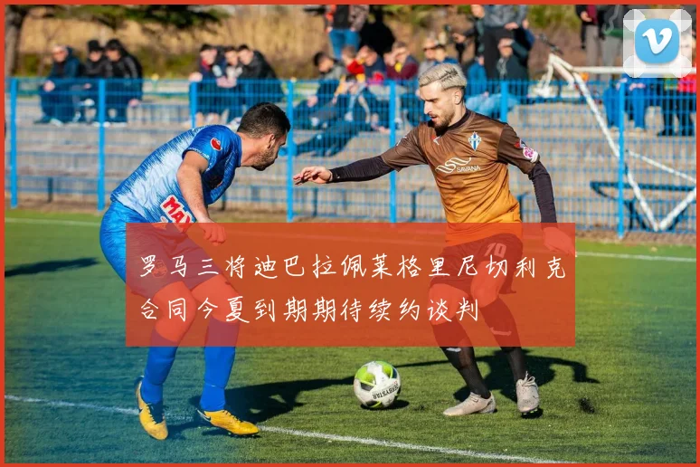 罗马三将迪巴拉佩莱格里尼切利克合同今夏到期期待续约谈判