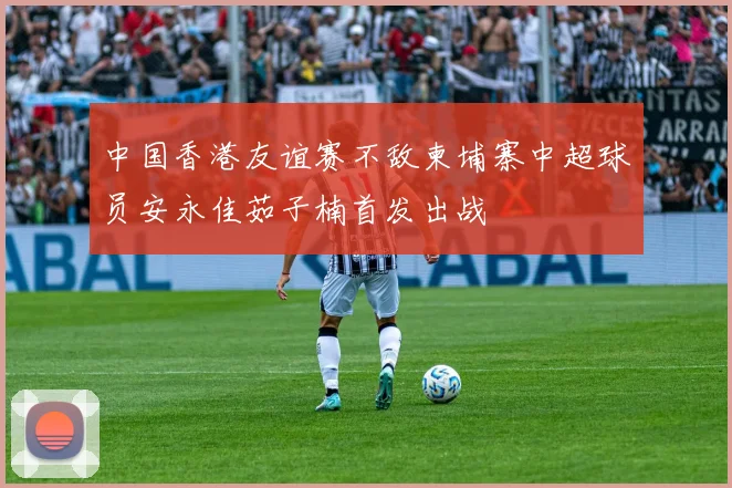 中国香港友谊赛不敌柬埔寨中超球员安永佳茹子楠首发出战