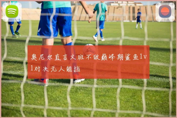 奥尼尔直言文班不敌巅峰期鲨鱼1v1对决无人能挡