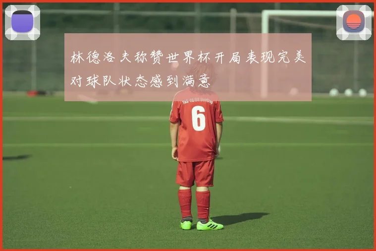 林德洛夫称赞世界杯开局表现完美对球队状态感到满意