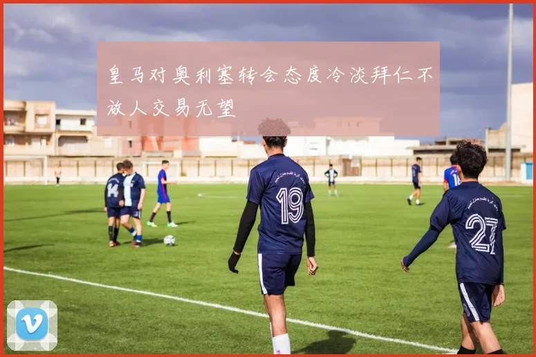 皇马对奥利塞转会态度冷淡拜仁不放人交易无望
