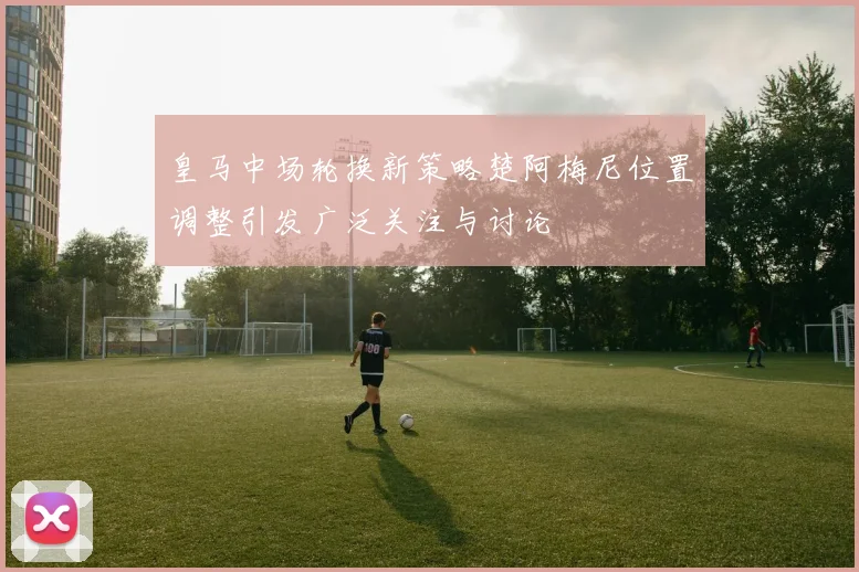 皇马中场轮换新策略楚阿梅尼位置调整引发广泛关注与讨论