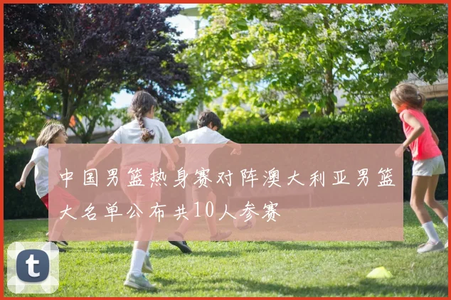 中国男篮热身赛对阵澳大利亚男篮大名单公布共10人参赛