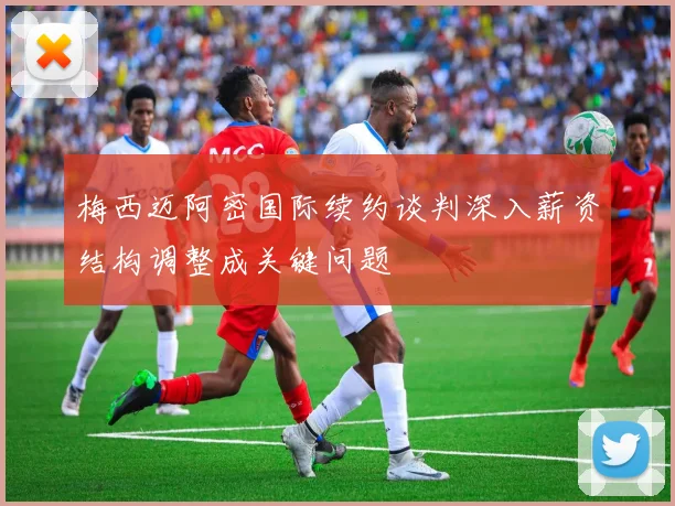 梅西迈阿密国际续约谈判深入薪资结构调整成关键问题