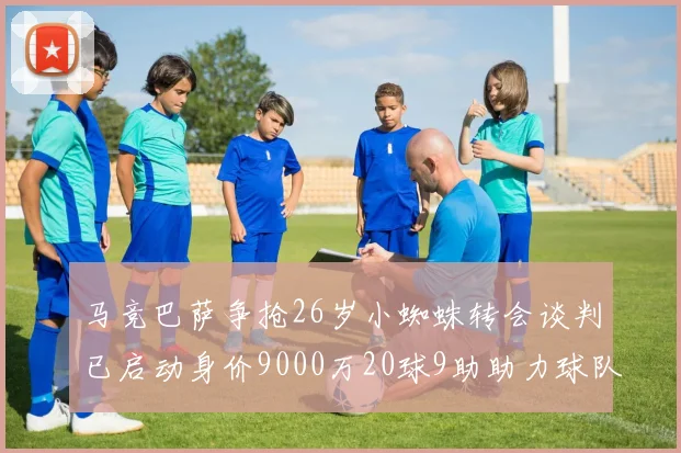 马竞巴萨争抢26岁小蜘蛛转会谈判已启动身价9000万20球9助助力球队