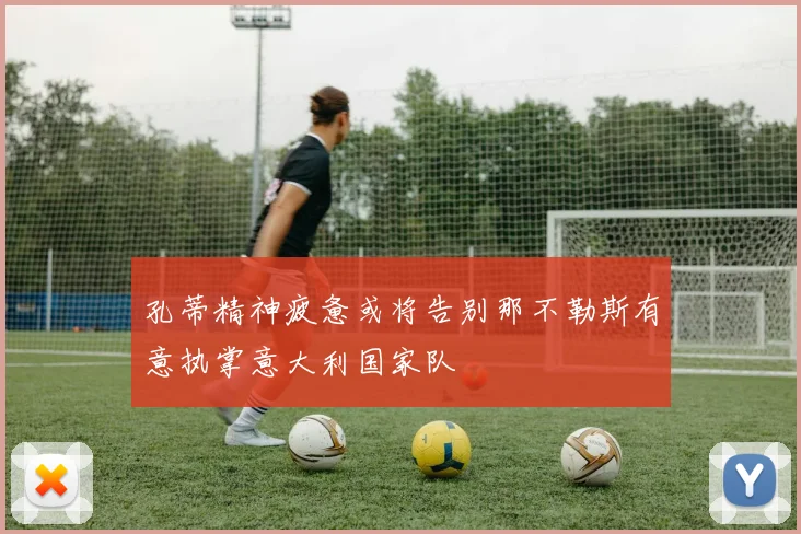 孔蒂精神疲惫或将告别那不勒斯有意执掌意大利国家队