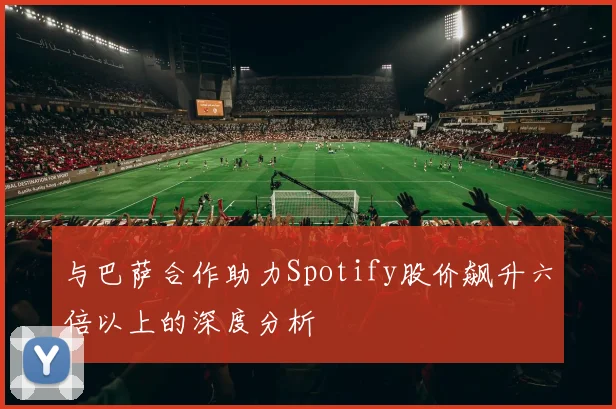 与巴萨合作助力Spotify股价飙升六倍以上的深度分析