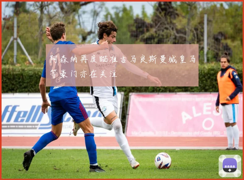 阿森纳再度瞄准吉马良斯曼城皇马等豪门亦在关注