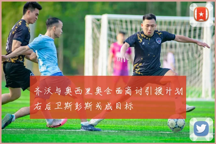 齐沃与奥西里奥会面商讨引援计划右后卫斯彭斯或成目标