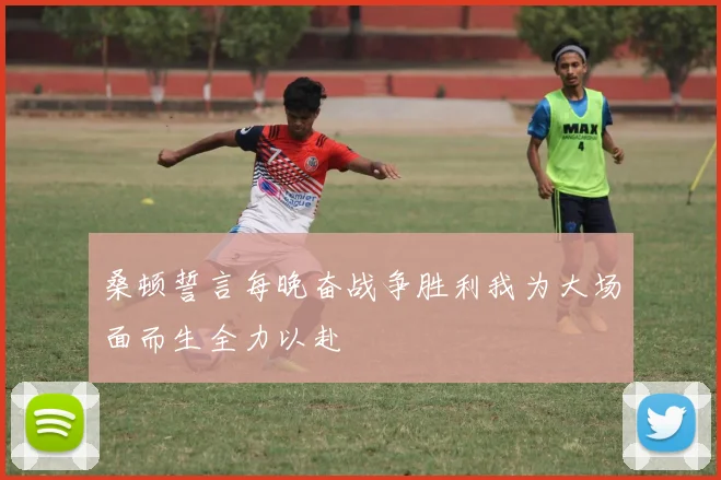 桑顿誓言每晚奋战争胜利我为大场面而生全力以赴