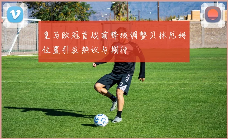 皇马欧冠首战前锋线调整贝林厄姆位置引发热议与期待