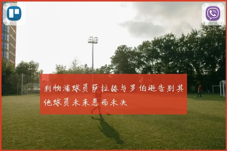 利物浦球员萨拉赫与罗伯逊告别其他球员未来悬而未决