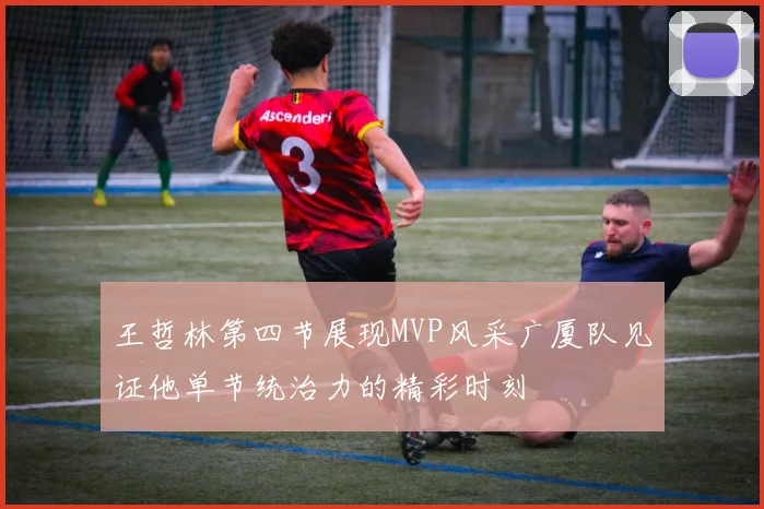 王哲林第四节展现MVP风采广厦队见证他单节统治力的精彩时刻
